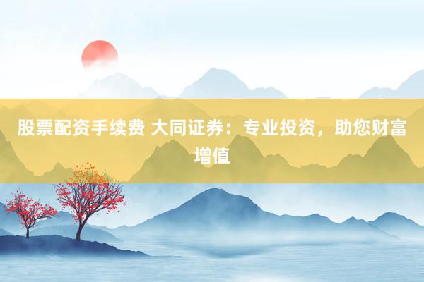 股票配资手续费 大同证券：专业投资，助您财富增值
