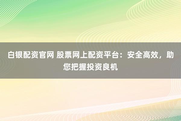 白银配资官网 股票网上配资平台：安全高效，助您把握投资良机