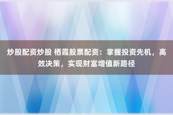 炒股配资炒股 栖霞股票配资：掌握投资先机，高效决策，实现财富增值新路径