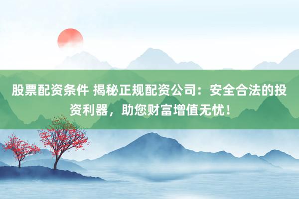 股票配资条件 揭秘正规配资公司：安全合法的投资利器，助您财富增值无忧！