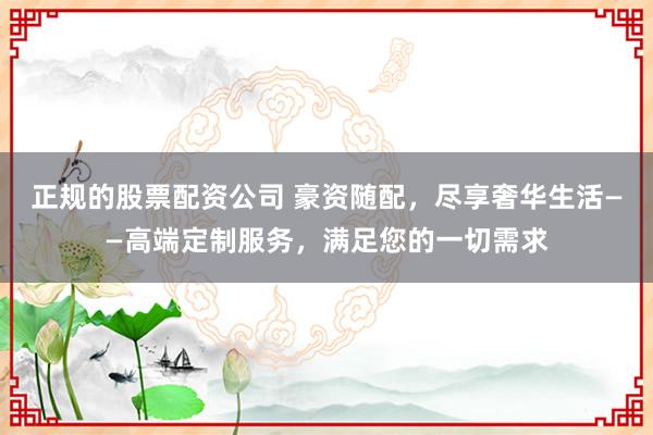 正规的股票配资公司 豪资随配，尽享奢华生活——高端定制服务，满足您的一切需求