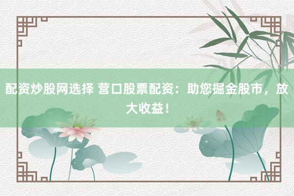 配资炒股网选择 营口股票配资：助您掘金股市，放大收益！