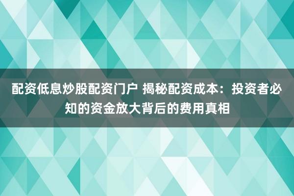 配资低息炒股配资门户 揭秘配资成本：投资者必知的资金放大背后的费用真相