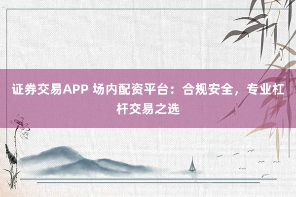 证券交易APP 场内配资平台：合规安全，专业杠杆交易之选