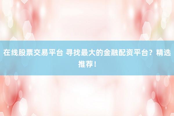 在线股票交易平台 寻找最大的金融配资平台？精选推荐！