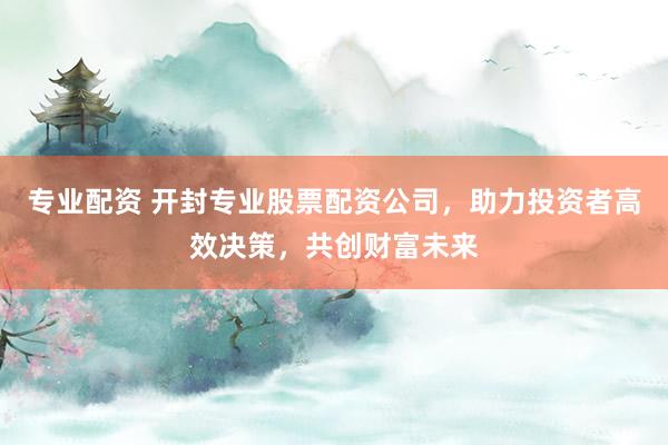 专业配资 开封专业股票配资公司，助力投资者高效决策，共创财富未来
