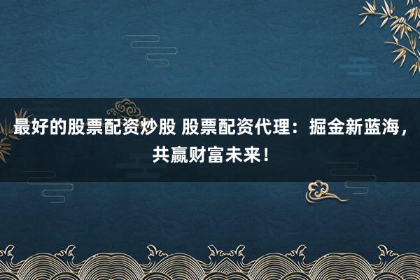 最好的股票配资炒股 股票配资代理：掘金新蓝海，共赢财富未来！