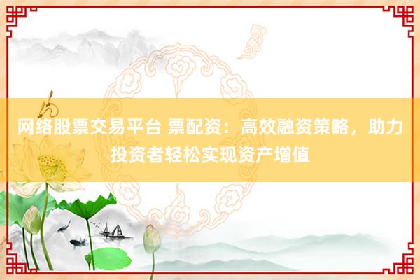 网络股票交易平台 票配资：高效融资策略，助力投资者轻松实现资产增值