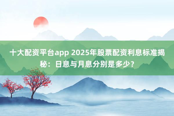 十大配资平台app 2025年股票配资利息标准揭秘：日息与月息分别是多少？