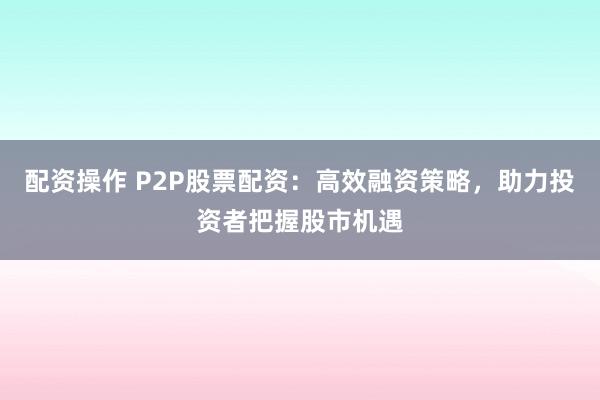 配资操作 P2P股票配资：高效融资策略，助力投资者把握股市机遇