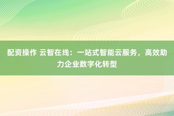 配资操作 云智在线：一站式智能云服务，高效助力企业数字化转型