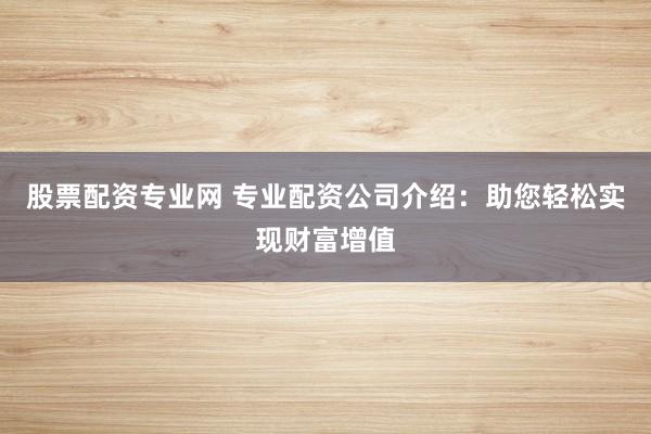 股票配资专业网 专业配资公司介绍：助您轻松实现财富增值