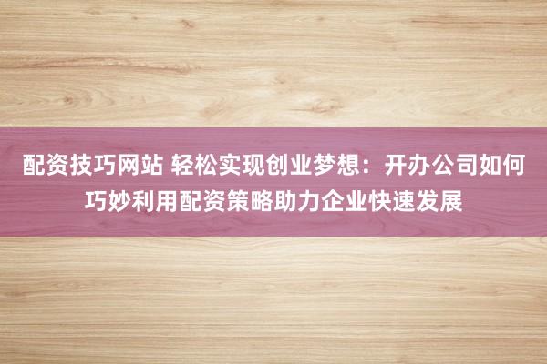 配资技巧网站 轻松实现创业梦想：开办公司如何巧妙利用配资策略助力企业快速发展