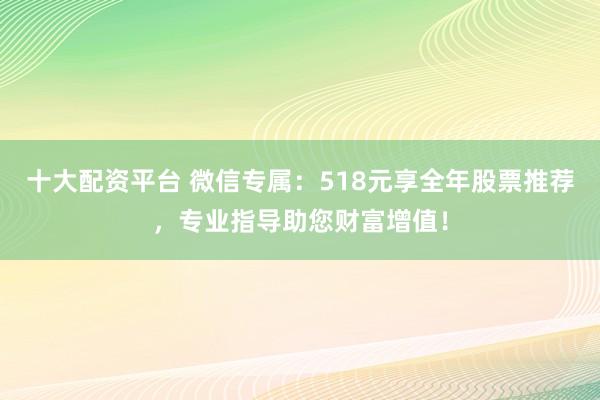十大配资平台 微信专属：518元享全年股票推荐，专业指导助您财富增值！