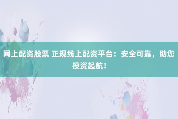 网上配资股票 正规线上配资平台：安全可靠，助您投资起航！