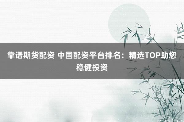 靠谱期货配资 中国配资平台排名：精选TOP助您稳健投资