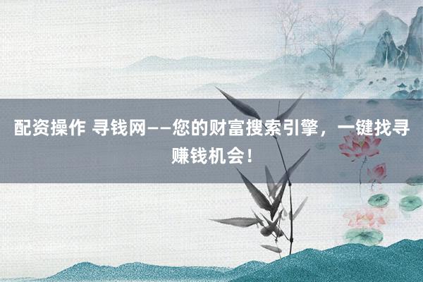 配资操作 寻钱网——您的财富搜索引擎，一键找寻赚钱机会！