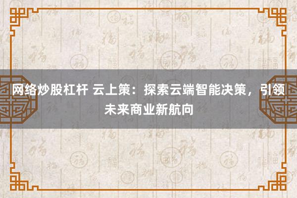 网络炒股杠杆 云上策：探索云端智能决策，引领未来商业新航向