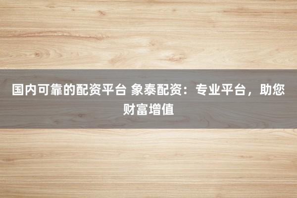 国内可靠的配资平台 象泰配资：专业平台，助您财富增值