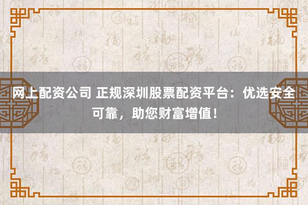 网上配资公司 正规深圳股票配资平台：优选安全可靠，助您财富增值！