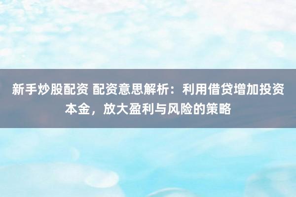 新手炒股配资 配资意思解析：利用借贷增加投资本金，放大盈利与风险的策略