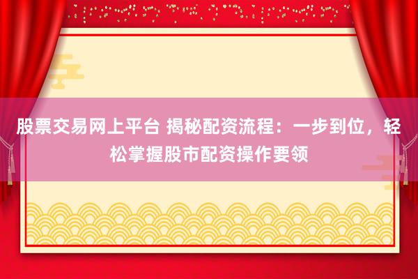 股票交易网上平台 揭秘配资流程：一步到位，轻松掌握股市配资操作要领