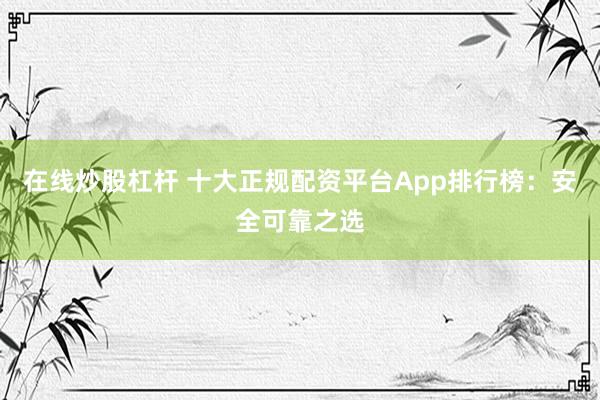 在线炒股杠杆 十大正规配资平台App排行榜：安全可靠之选