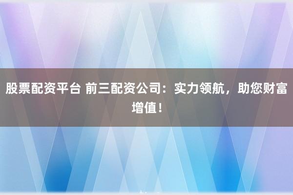 股票配资平台 前三配资公司：实力领航，助您财富增值！