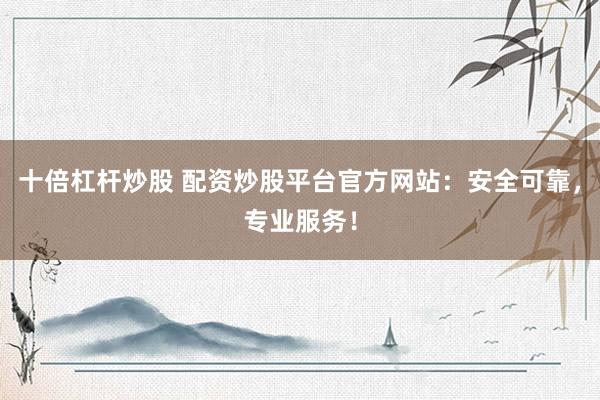 十倍杠杆炒股 配资炒股平台官方网站：安全可靠，专业服务！