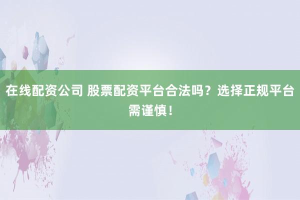 在线配资公司 股票配资平台合法吗？选择正规平台需谨慎！