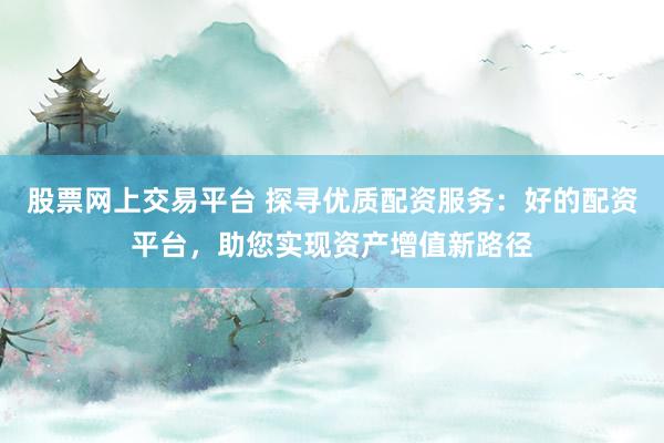 股票网上交易平台 探寻优质配资服务：好的配资平台，助您实现资产增值新路径