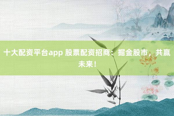 十大配资平台app 股票配资招商：掘金股市，共赢未来！
