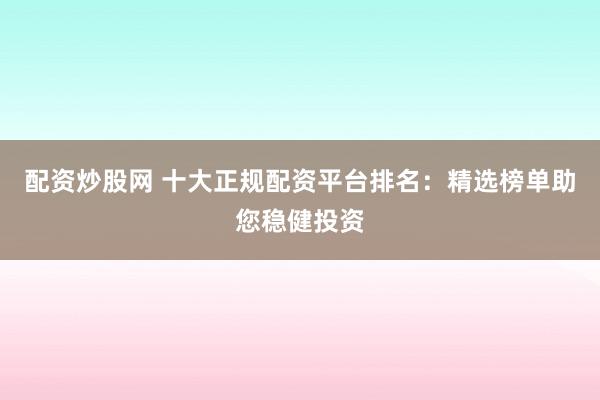 配资炒股网 十大正规配资平台排名：精选榜单助您稳健投资