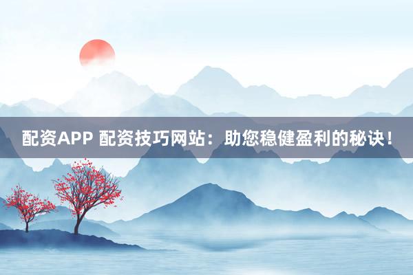 配资APP 配资技巧网站：助您稳健盈利的秘诀！