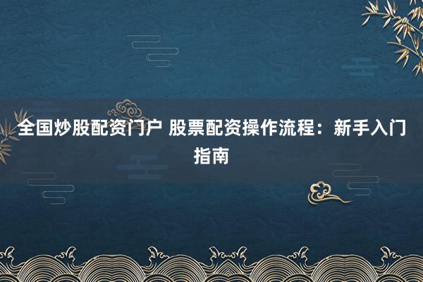全国炒股配资门户 股票配资操作流程：新手入门指南
