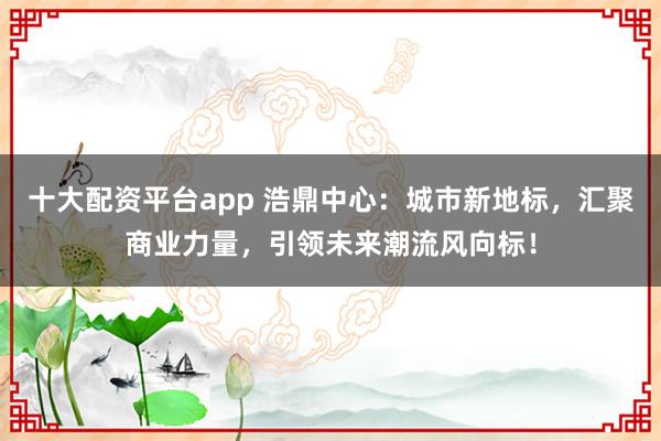十大配资平台app 浩鼎中心：城市新地标，汇聚商业力量，引领未来潮流风向标！