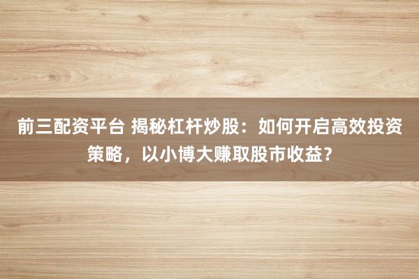 前三配资平台 揭秘杠杆炒股：如何开启高效投资策略，以小博大赚取股市收益？