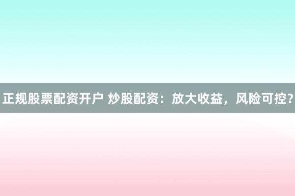 正规股票配资开户 炒股配资：放大收益，风险可控？
