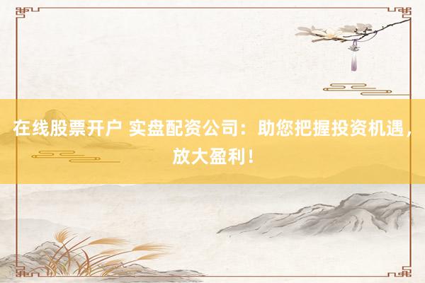 在线股票开户 实盘配资公司：助您把握投资机遇，放大盈利！