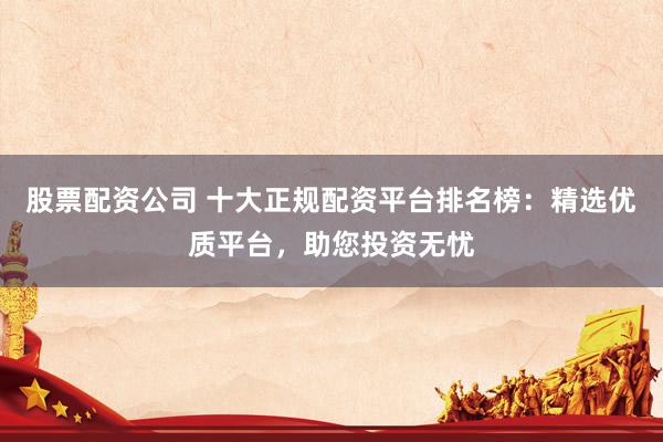 股票配资公司 十大正规配资平台排名榜：精选优质平台，助您投资无忧