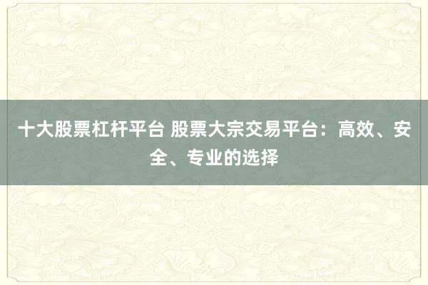 十大股票杠杆平台 股票大宗交易平台：高效、安全、专业的选择