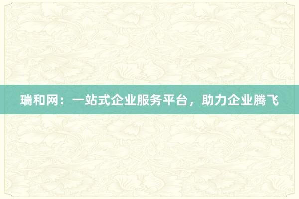 瑞和网：一站式企业服务平台，助力企业腾飞