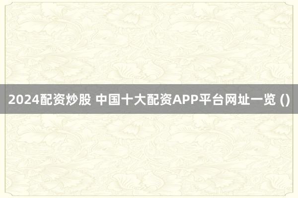 2024配资炒股 中国十大配资APP平台网址一览 ()
