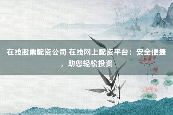 在线股票配资公司 在线网上配资平台：安全便捷，助您轻松投资