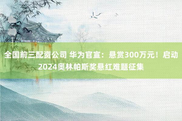 全国前三配资公司 华为官宣：悬赏300万元！启动2024奥林帕斯奖悬红难题征集