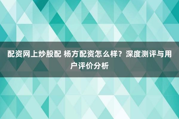 配资网上炒股配 杨方配资怎么样？深度测评与用户评价分析