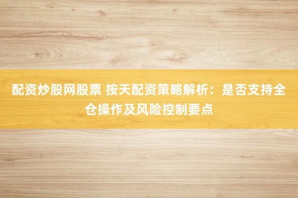 配资炒股网股票 按天配资策略解析：是否支持全仓操作及风险控制要点