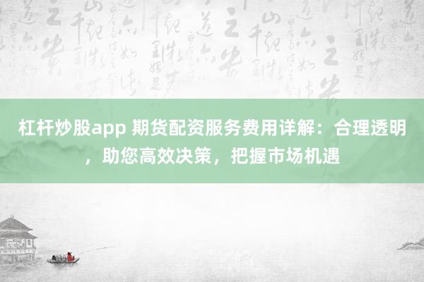 杠杆炒股app 期货配资服务费用详解：合理透明，助您高效决策，把握市场机遇