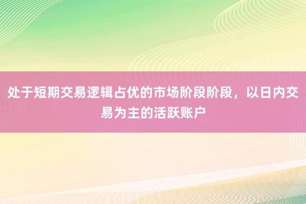 处于短期交易逻辑占优的市场阶段阶段，以日内交易为主的活跃账户