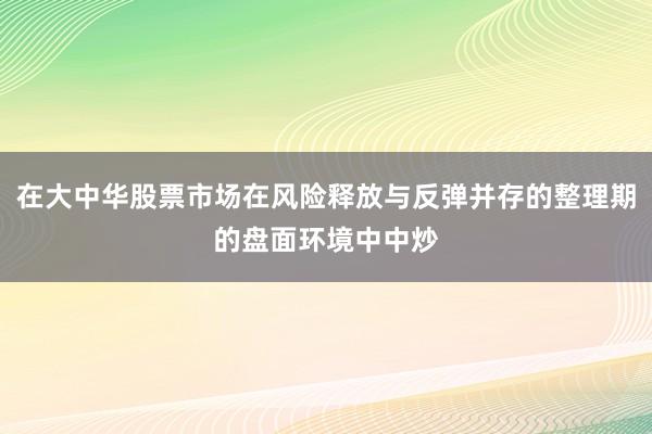 在大中华股票市场在风险释放与反弹并存的整理期的盘面环境中中炒